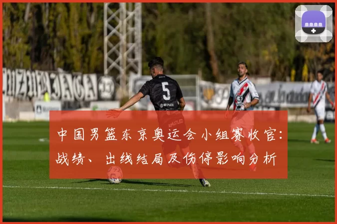 中国男篮东京奥运会小组赛收官：战绩、出线结局及伤停影响分析