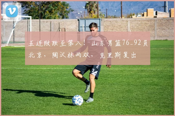 五连败跌至第八！山东男篮76_92负北京，陶汉林两双，克里斯复出