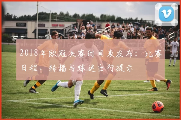 2018年欧冠决赛时间表发布:比赛日程、转播与球迷出行提示