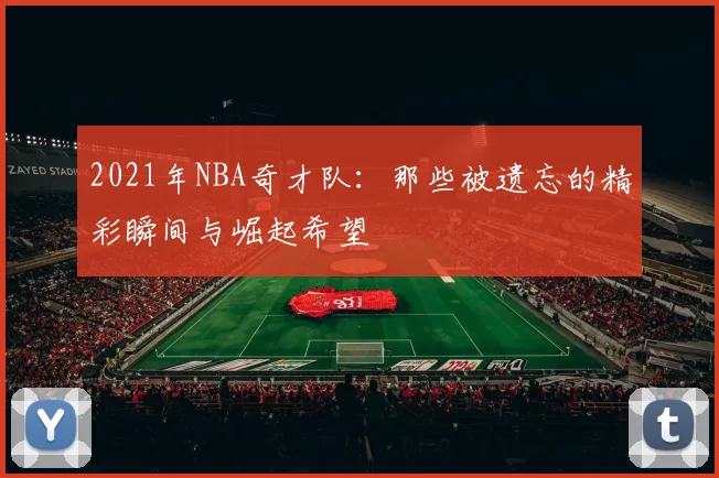 2021年NBA奇才队：那些被遗忘的精彩瞬间与崛起希望