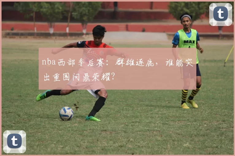 nba西部季后赛：群雄逐鹿，谁能突出重围问鼎荣耀？