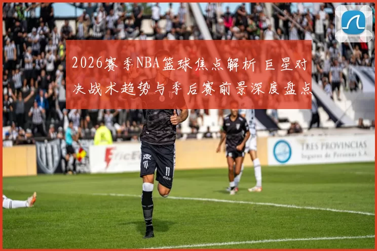 2026赛季NBA篮球焦点解析 巨星对决战术趋势与季后赛前景深度盘点