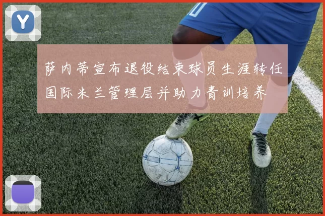 萨内蒂宣布退役结束球员生涯转任国际米兰管理层并助力青训培养