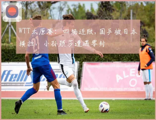 WTT太原赛：四场连败,国乒被日本横扫，小孙颖莎遭遇零封