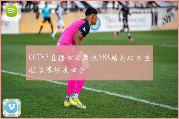 CCTV5直播回放聚焦NBA精彩对决全程录像热度回升