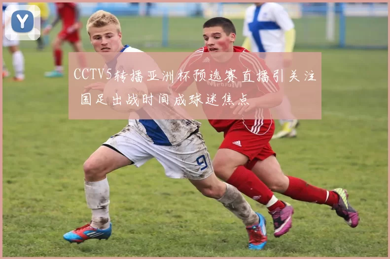 CCTV5转播亚洲杯预选赛直播引关注 国足出战时间成球迷焦点