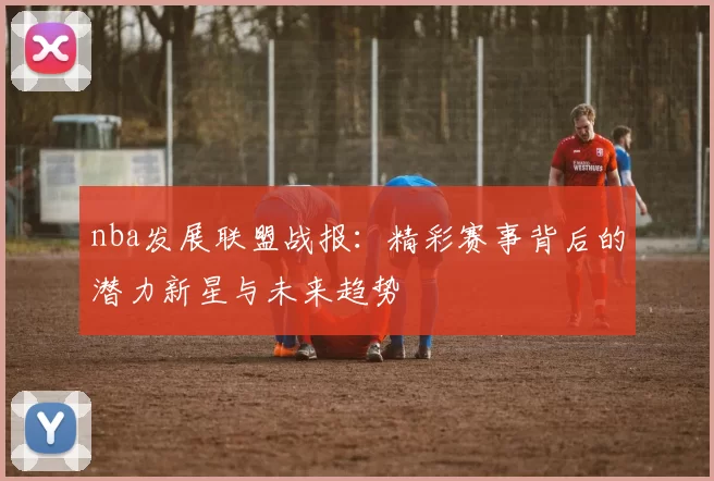 nba发展联盟战报：精彩赛事背后的潜力新星与未来趋势