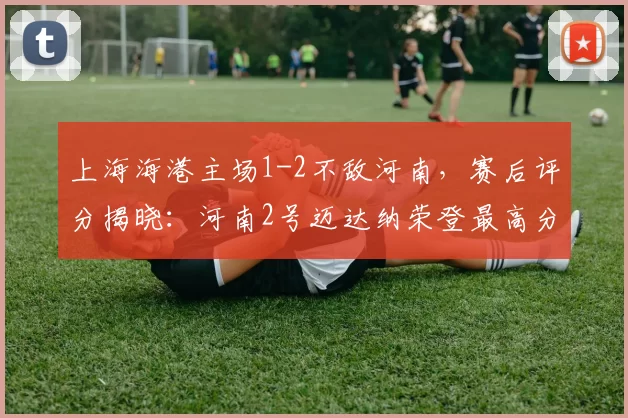 上海海港主场1-2不敌河南,赛后评分揭晓:河南2号迈达纳荣登最高分榜首_比赛_钟义浩_王上源