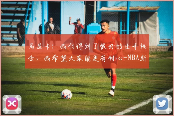 乌度卡：我们得到了很好的出手机会，我希望大家能更有耐心-NBA新闻