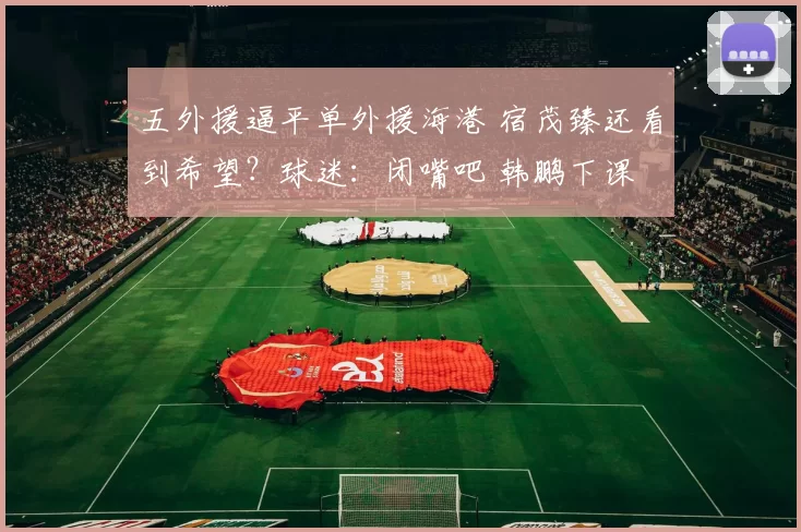 五外援逼平单外援海港 宿茂臻还看到希望？球迷：闭嘴吧 韩鹏下课