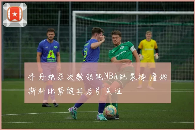 乔丹绝杀次数领跑NBA纪录榜 詹姆斯科比紧随其后引关注