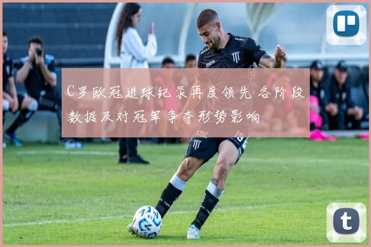 C罗欧冠进球纪录再度领先 各阶段数据及对冠军争夺形势影响