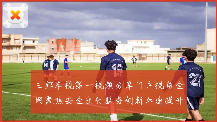 三邦车视第一视频分享门户视角全网聚焦安全出行服务创新加速提升