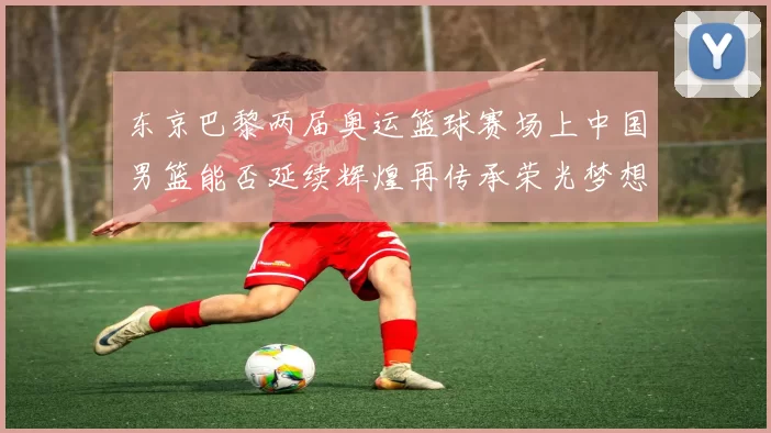 东京巴黎两届奥运篮球赛场上中国男篮能否延续辉煌再传承荣光梦想