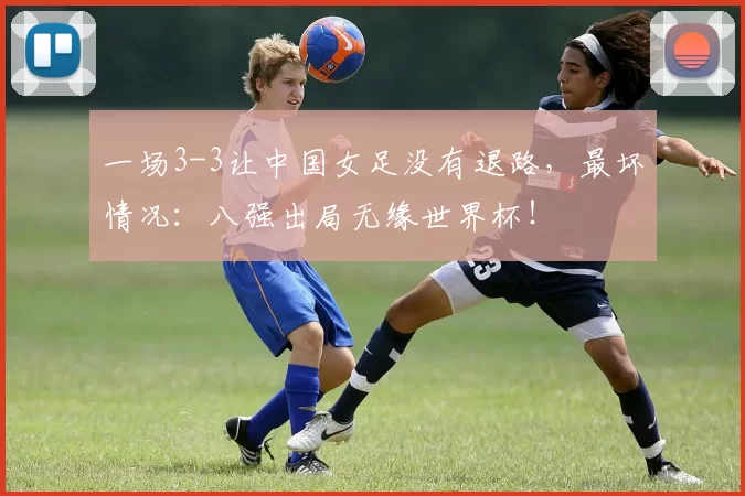 一场3-3让中国女足没有退路,最坏情况:八强出局无缘世界杯!