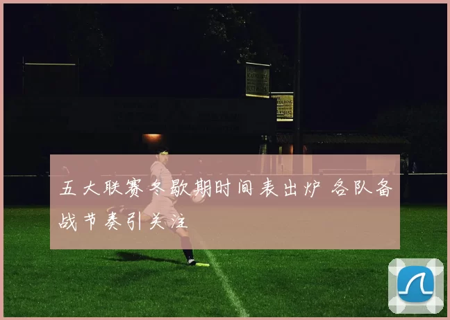 五大联赛冬歇期时间表出炉 各队备战节奏引关注