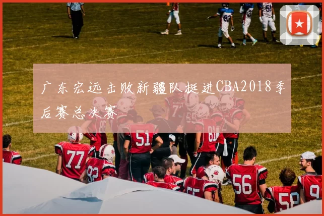 广东宏远击败新疆队挺进CBA2018季后赛总决赛