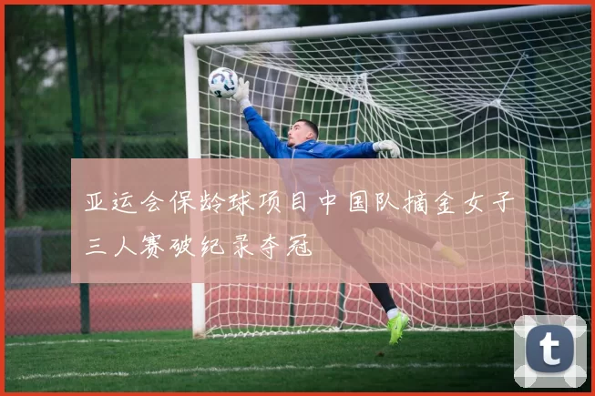 亚运会保龄球项目中国队摘金女子三人赛破纪录夺冠