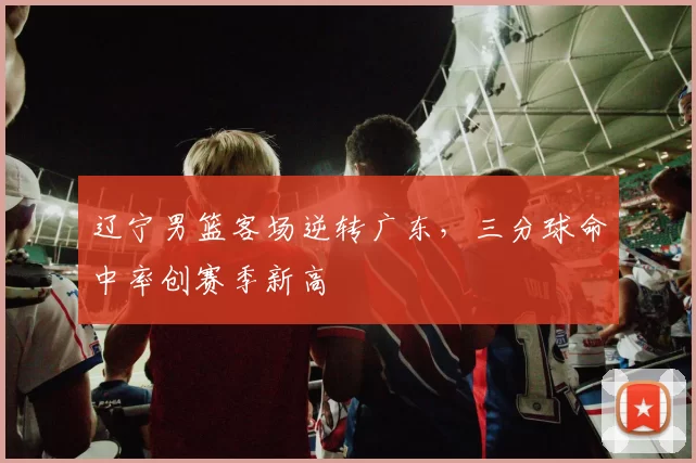 辽宁男篮客场逆转广东,三分球命中率创赛季新高