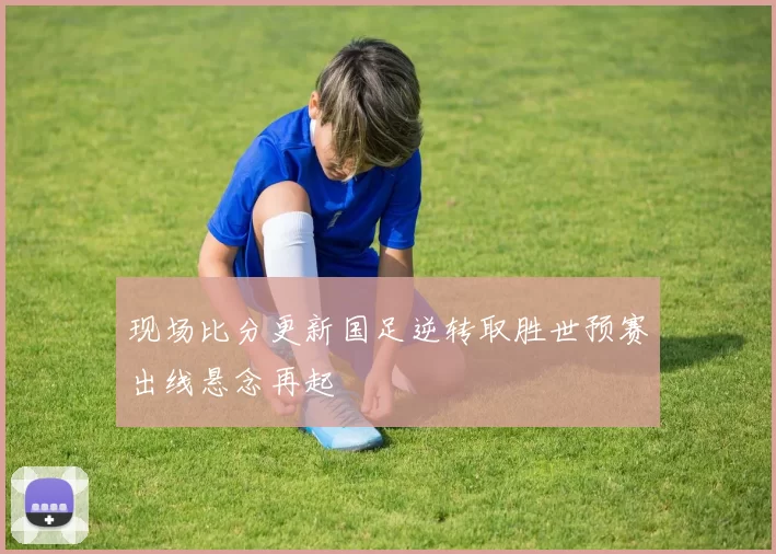 现场比分更新国足逆转取胜世预赛出线悬念再起
