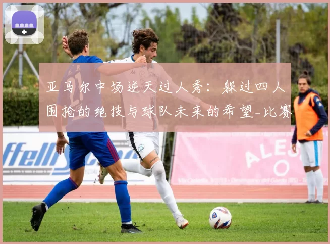 亚马尔中场逆天过人秀：躲过四人围抢的绝技与球队未来的希望_比赛_巴萨_球员