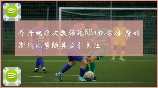 乔丹绝杀次数领跑NBA纪录榜 詹姆斯科比紧随其后引关注