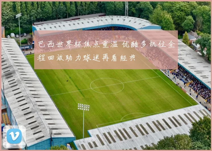 巴西世界杯焦点重温 优酷多机位全程回放助力球迷再看经典