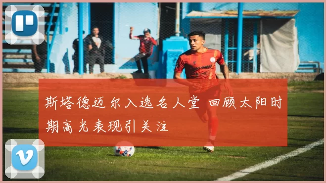 斯塔德迈尔入选名人堂 回顾太阳时期高光表现引关注