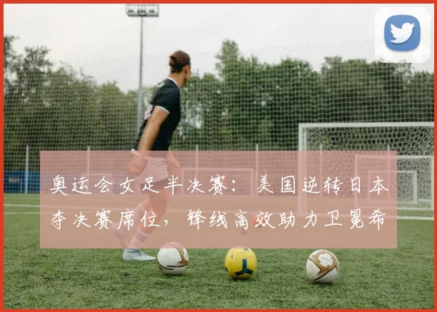 奥运会女足半决赛:美国逆转日本夺决赛席位,锋线高效助力卫冕希望提升