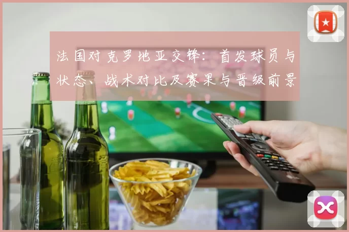 法国对克罗地亚交锋:首发球员与状态、战术对比及赛果与晋级前景