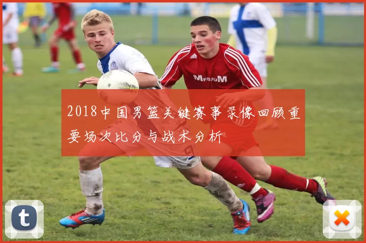 2018中国男篮关键赛事录像回顾重要场次比分与战术分析