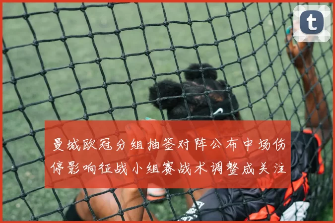 曼城欧冠分组抽签对阵公布中场伤停影响征战小组赛战术调整成关注点