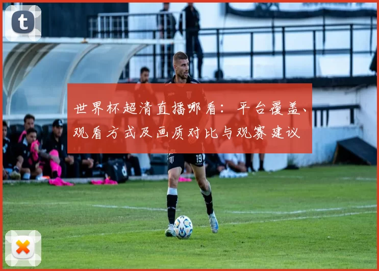 世界杯超清直播哪看：平台覆盖、观看方式及画质对比与观赛建议
