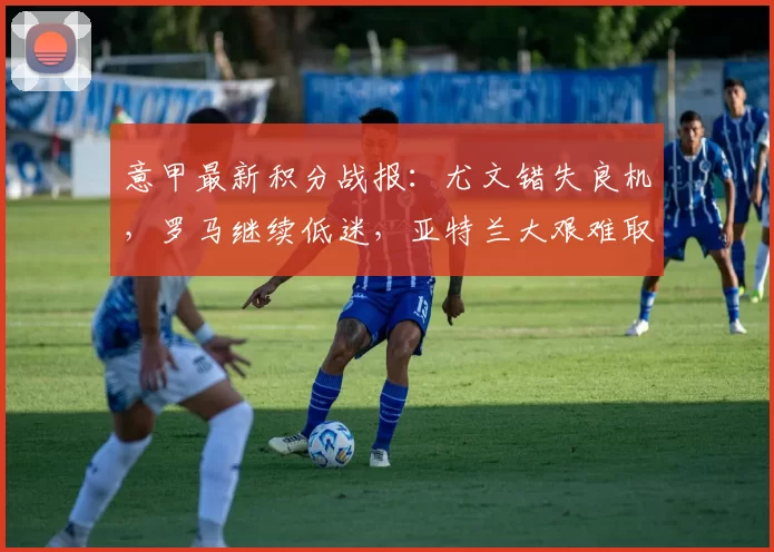 意甲最新积分战报：尤文错失良机，罗马继续低迷，亚特兰大艰难取胜_比赛_科莫_国米