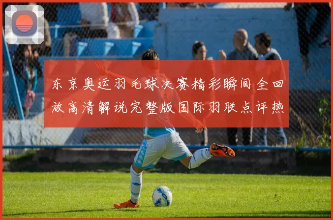 东京奥运羽毛球决赛精彩瞬间全回放高清解说完整版国际羽联点评热看