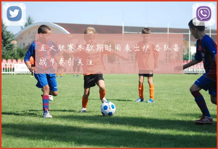 五大联赛冬歇期时间表出炉 各队备战节奏引关注