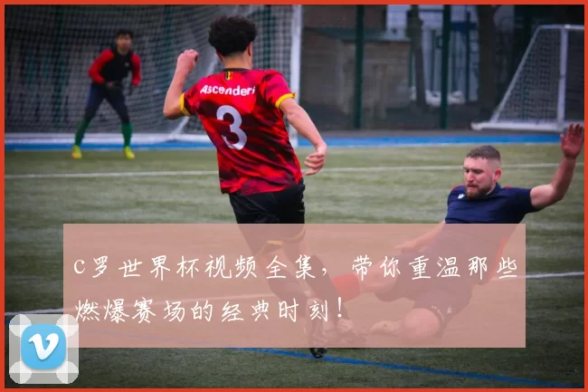 c罗世界杯视频全集,带你重温那些燃爆赛场的经典时刻!