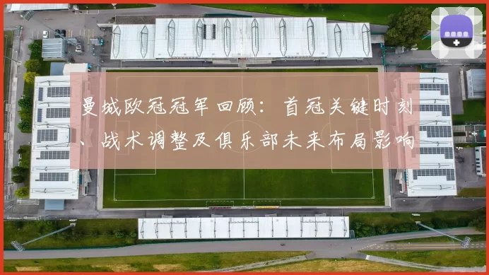曼城欧冠冠军回顾：首冠关键时刻、战术调整及俱乐部未来布局影响