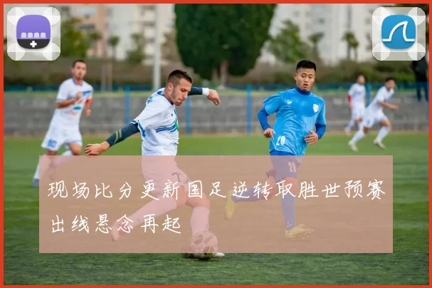 现场比分更新国足逆转取胜世预赛出线悬念再起