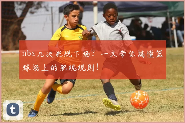 nba几次犯规下场？一文带你搞懂篮球场上的犯规规则！
