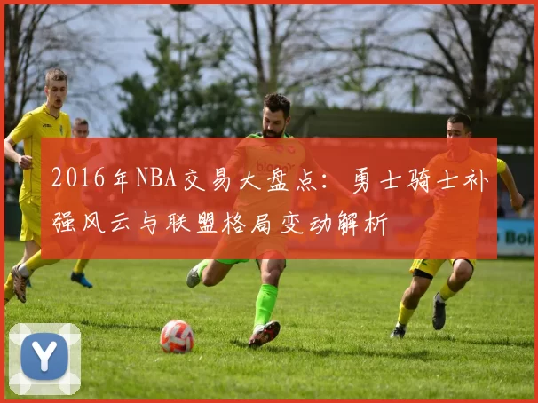 2016年NBA交易大盘点：勇士骑士补强风云与联盟格局变动解析