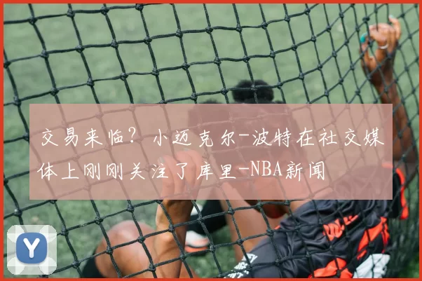 交易来临？小迈克尔-波特在社交媒体上刚刚关注了库里-NBA新闻