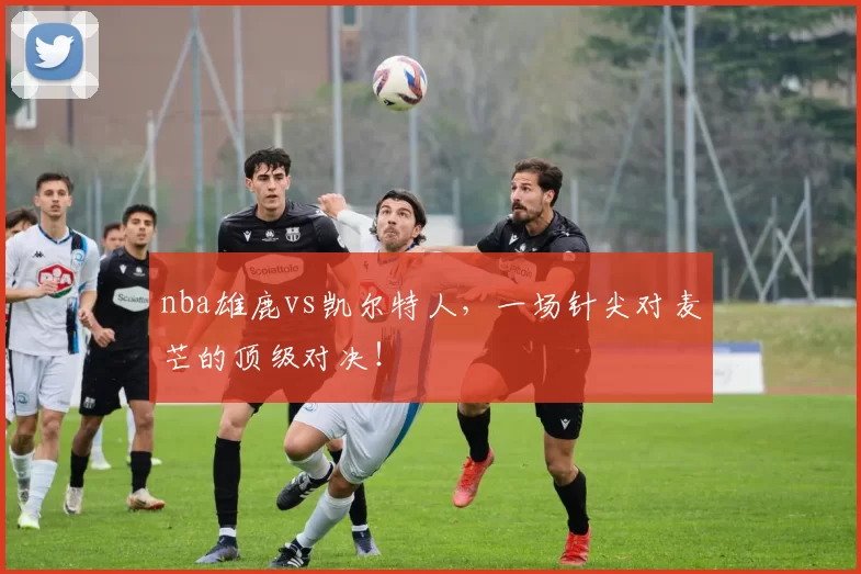 nba雄鹿vs凯尔特人，一场针尖对麦芒的顶级对决！