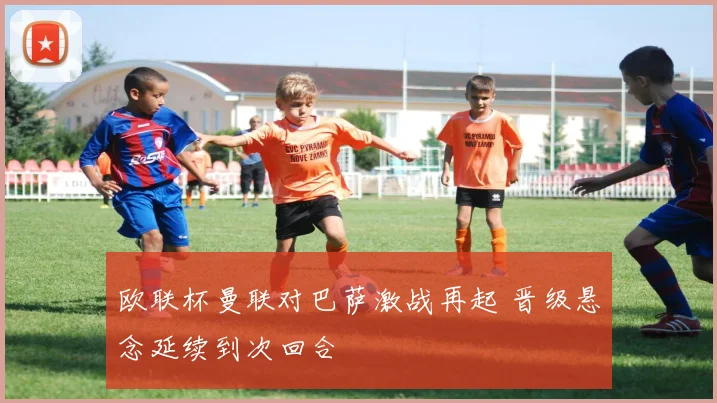 欧联杯曼联对巴萨激战再起 晋级悬念延续到次回合