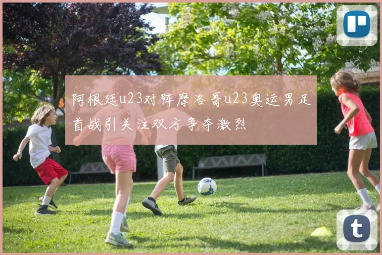 阿根廷u23对阵摩洛哥u23奥运男足首战引关注双方争夺激烈