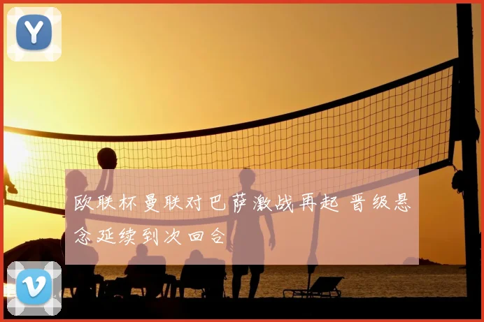 欧联杯曼联对巴萨激战再起 晋级悬念延续到次回合