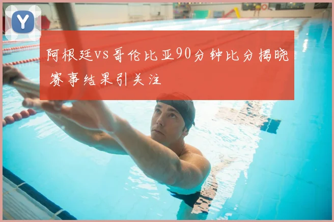 阿根廷vs哥伦比亚90分钟比分揭晓 赛事结果引关注