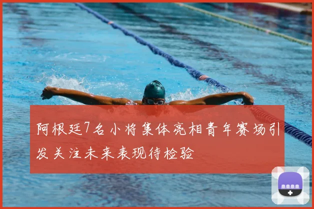 阿根廷7名小将集体亮相青年赛场引发关注未来表现待检验