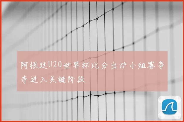 阿根廷U20世界杯比分出炉小组赛争夺进入关键阶段