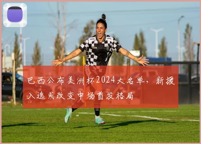 巴西公布美洲杯2024大名单，新援入选或改变中场首发格局